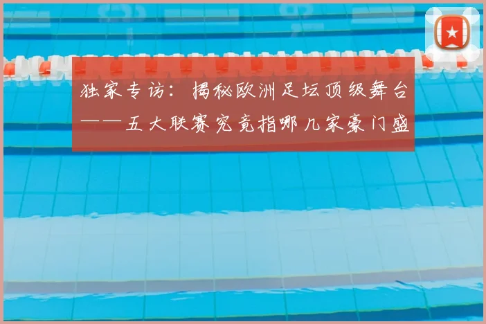 独家专访:揭秘欧洲足坛顶级舞台——五大联赛究竟指哪几家豪门盛宴?