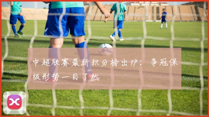 中超联赛最新积分榜出炉:争冠保级形势一目了然